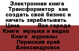 Электронная книга «Трансформатор» как создать свой бизнес и начать зарабатывать › Цена ­ 100 - Все города Книги, музыка и видео » Книги, журналы   . Пермский край,Александровск г.
